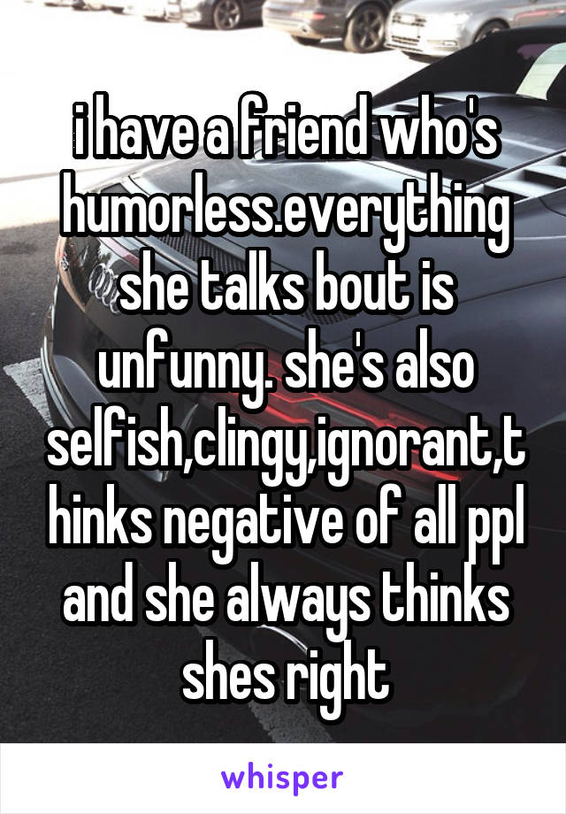 i have a friend who's humorless.everything she talks bout is unfunny. she's also selfish,clingy,ignorant,thinks negative of all ppl and she always thinks shes right