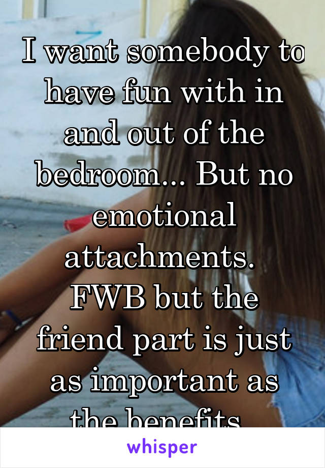 I want somebody to have fun with in and out of the bedroom... But no emotional attachments. 
FWB but the friend part is just as important as the benefits. 