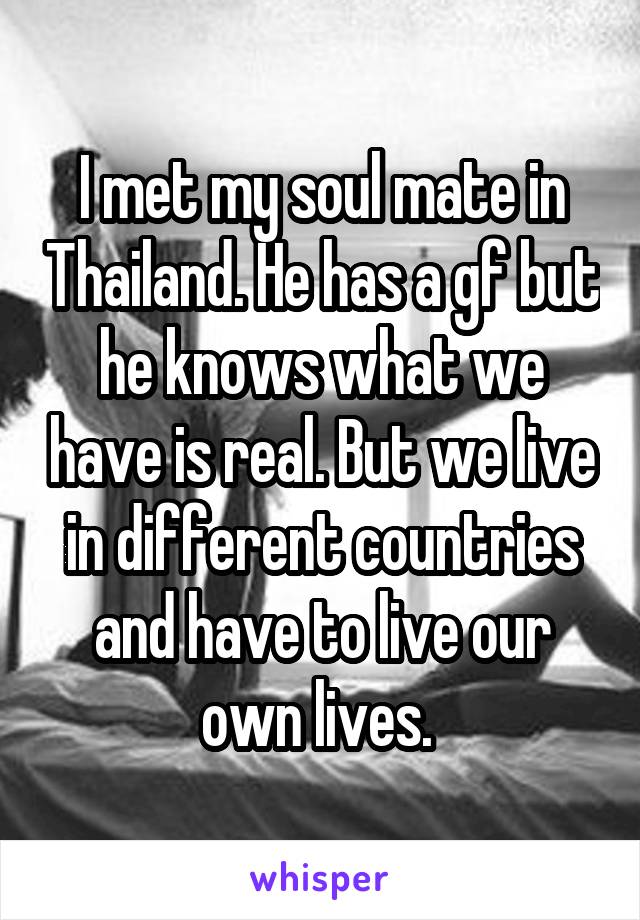 I met my soul mate in Thailand. He has a gf but he knows what we have is real. But we live in different countries and have to live our own lives. 