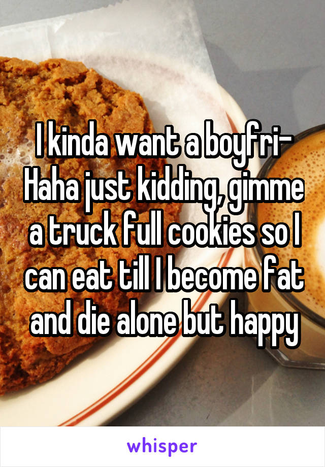 I kinda want a boyfri- Haha just kidding, gimme a truck full cookies so I can eat till I become fat and die alone but happy