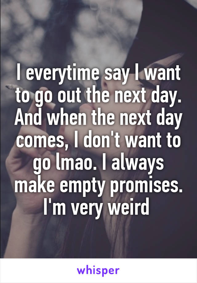 I everytime say I want to go out the next day. And when the next day comes, I don't want to go lmao. I always make empty promises. I'm very weird 