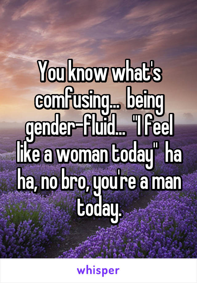 You know what's comfusing...  being gender-fluid...  "I feel like a woman today"  ha ha, no bro, you're a man today.