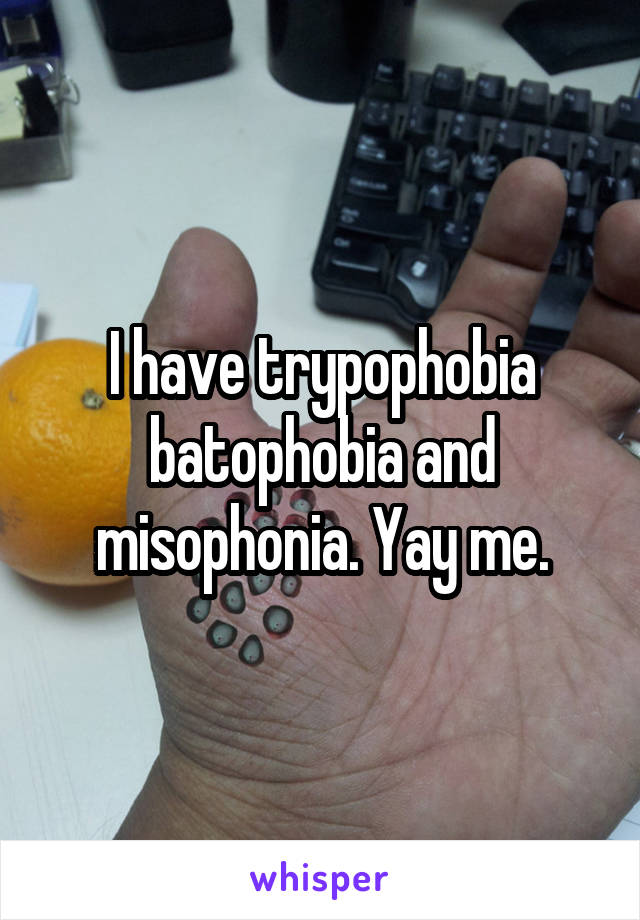 I have trypophobia batophobia and misophonia. Yay me.