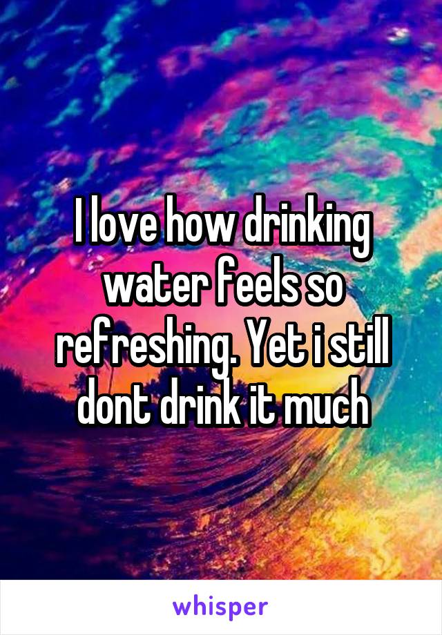 I love how drinking water feels so refreshing. Yet i still dont drink it much