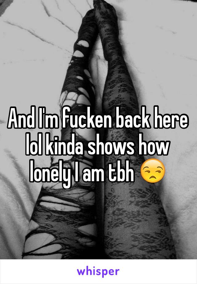 And I'm fucken back here lol kinda shows how lonely I am tbh 😒