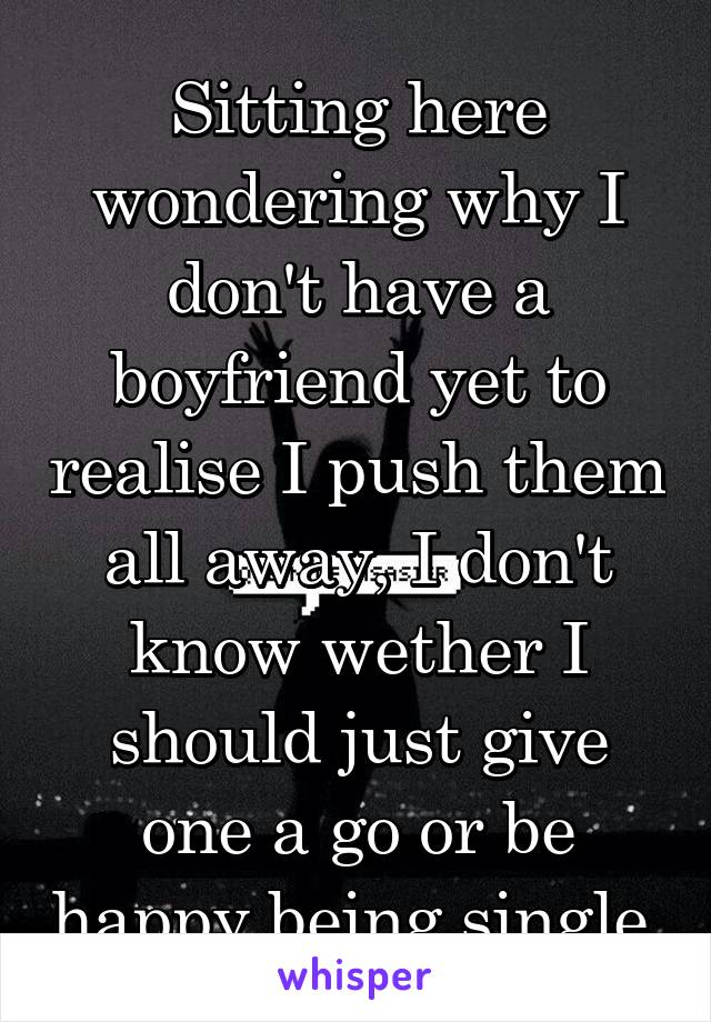 Sitting here wondering why I don't have a boyfriend yet to realise I push them all away, I don't know wether I should just give one a go or be happy being single.