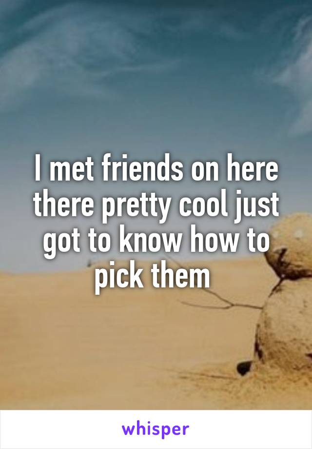 I met friends on here there pretty cool just got to know how to pick them 