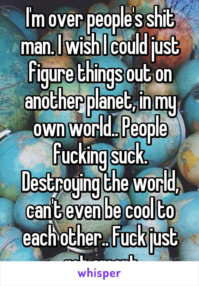 I'm over people's shit man. I wish I could just figure things out on another planet, in my own world.. People fucking suck. Destroying the world, can't even be cool to each other.. Fuck just get smart