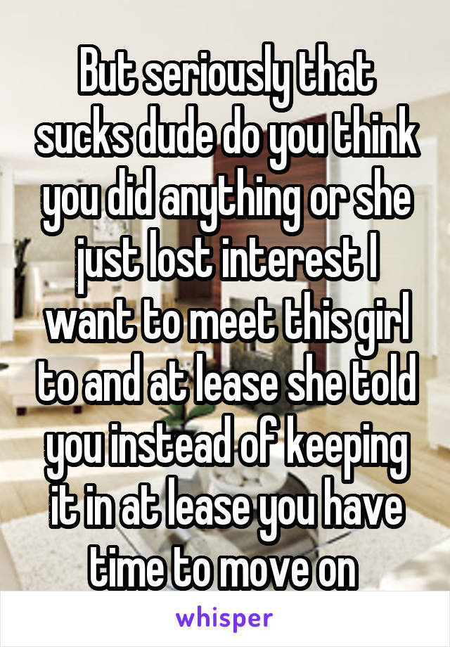 But seriously that sucks dude do you think you did anything or she just lost interest I want to meet this girl to and at lease she told you instead of keeping it in at lease you have time to move on 