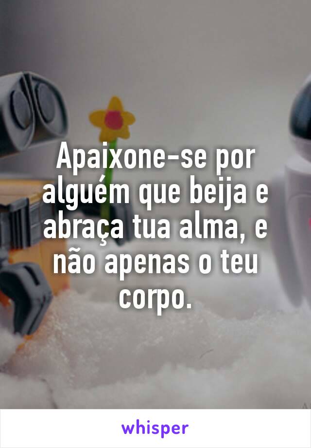 Apaixone-se por alguém que beija e abraça tua alma, e não apenas o teu corpo.