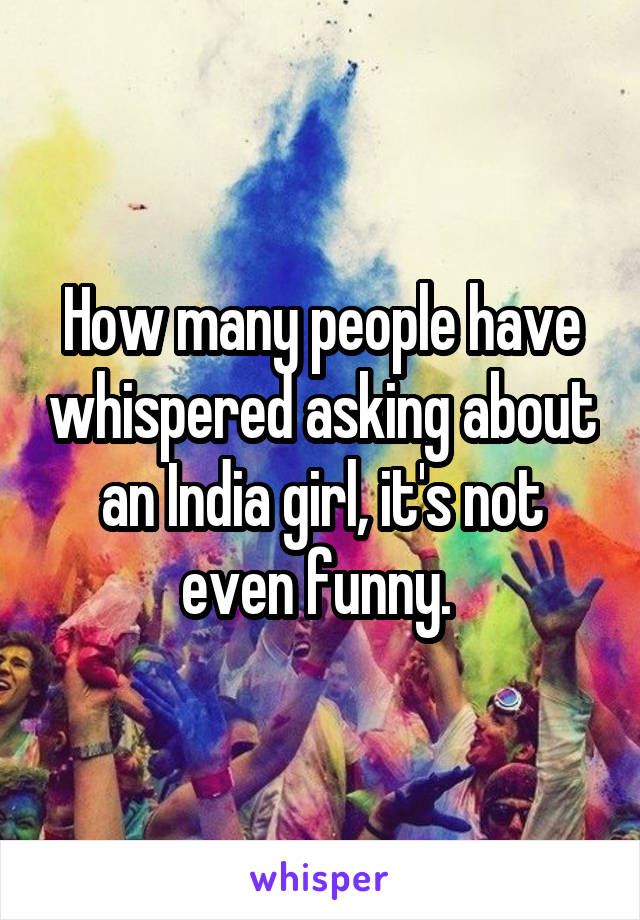 How many people have whispered asking about an India girl, it's not even funny. 