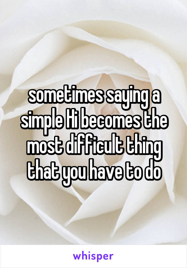 sometimes saying a simple Hi becomes the most difficult thing that you have to do