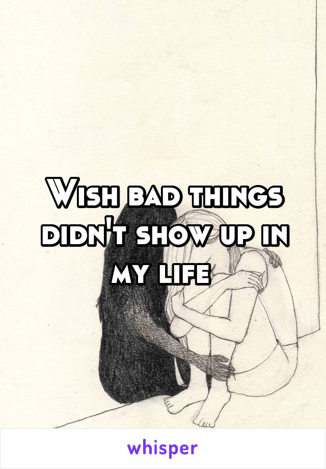 Wish bad things didn't show up in my life 