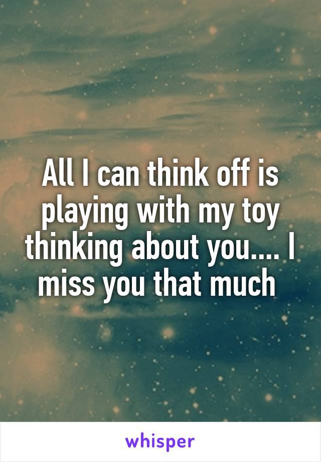 All I can think off is playing with my toy thinking about you.... I miss you that much 