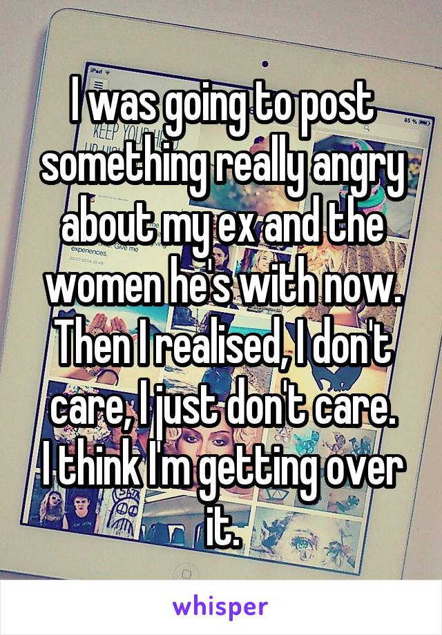 I was going to post something really angry about my ex and the women he's with now.
Then I realised, I don't care, I just don't care.
I think I'm getting over it.