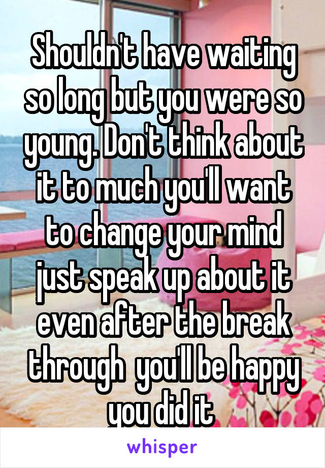 Shouldn't have waiting so long but you were so young. Don't think about it to much you'll want to change your mind just speak up about it even after the break through  you'll be happy you did it 