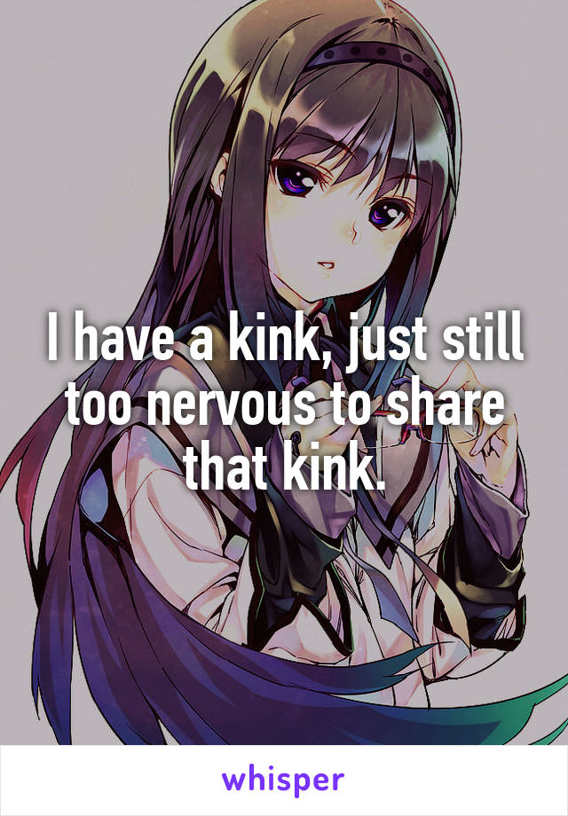 I have a kink, just still too nervous to share that kink.