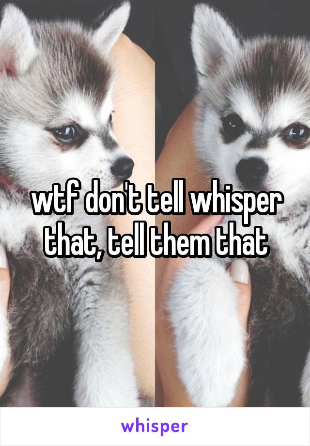 wtf don't tell whisper that, tell them that