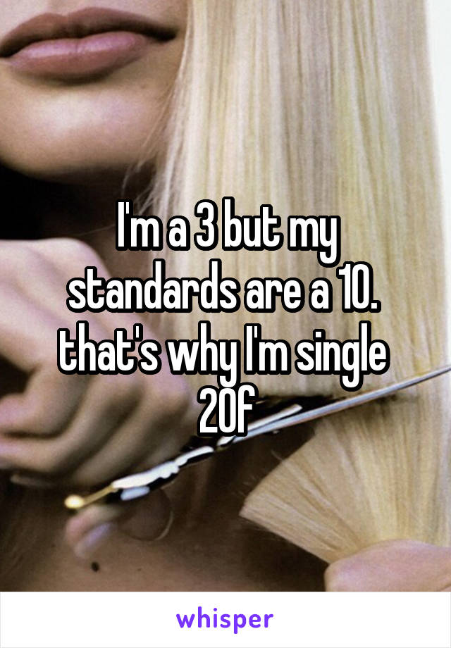 I'm a 3 but my standards are a 10. 
that's why I'm single 
20f