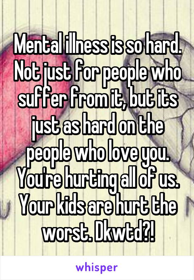 Mental illness is so hard. Not just for people who suffer from it, but its just as hard on the people who love you. You're hurting all of us. Your kids are hurt the worst. Dkwtd?!