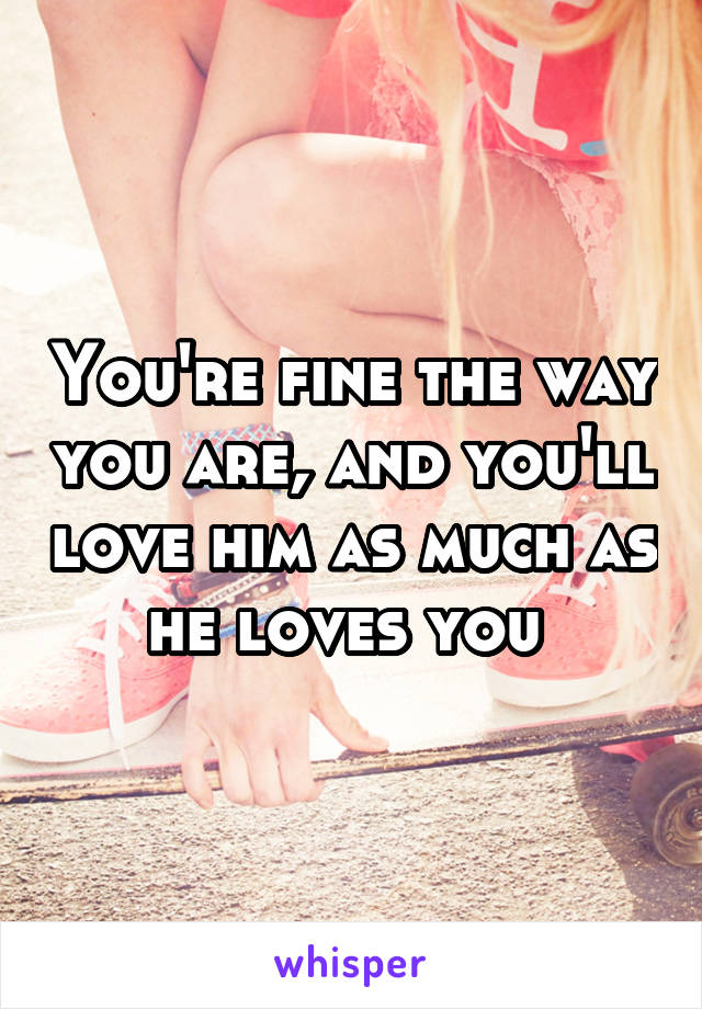 You're fine the way you are, and you'll love him as much as he loves you 