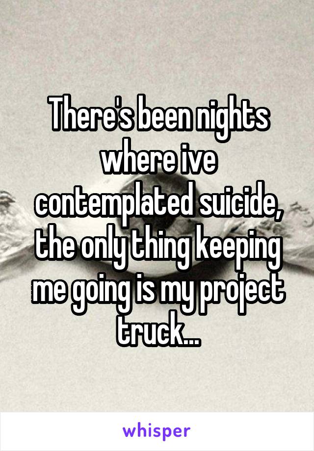 There's been nights where ive contemplated suicide, the only thing keeping me going is my project truck...