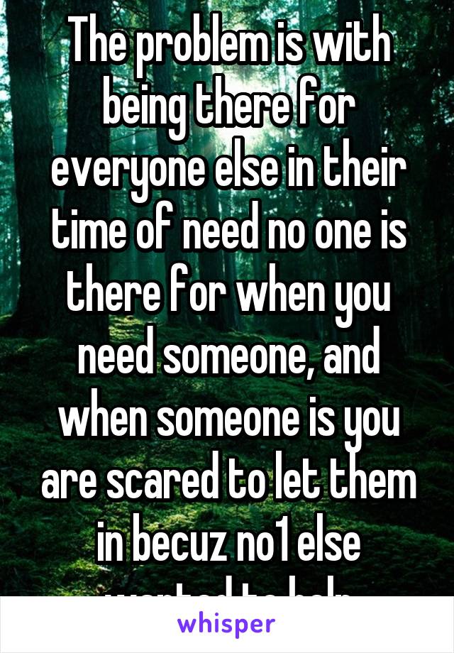 The problem is with being there for everyone else in their time of need no one is there for when you need someone, and when someone is you are scared to let them in becuz no1 else wanted to help