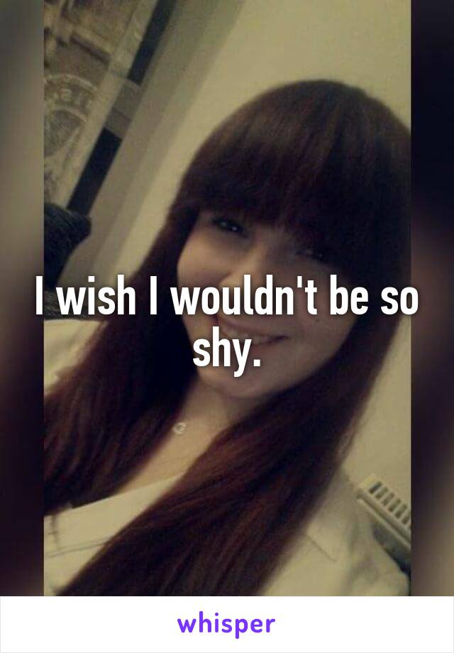 I wish I wouldn't be so shy.