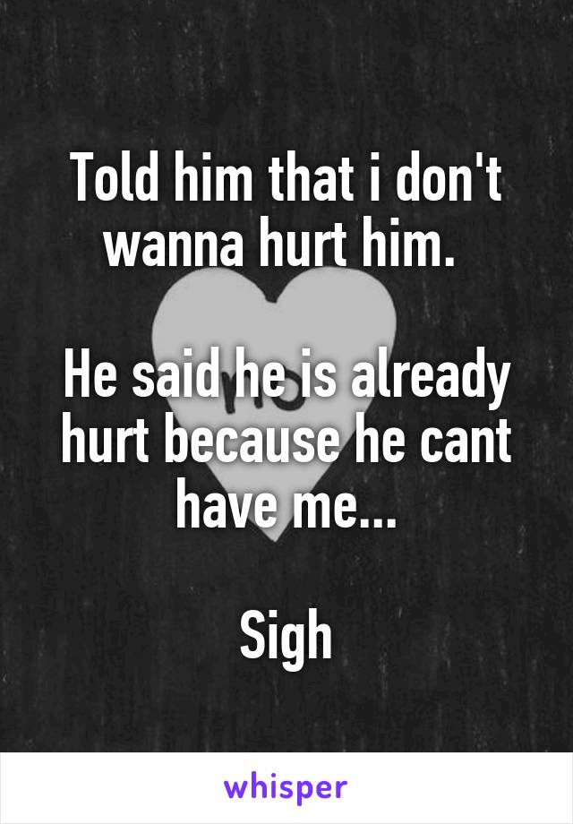 Told him that i don't wanna hurt him. 

He said he is already hurt because he cant have me...

Sigh