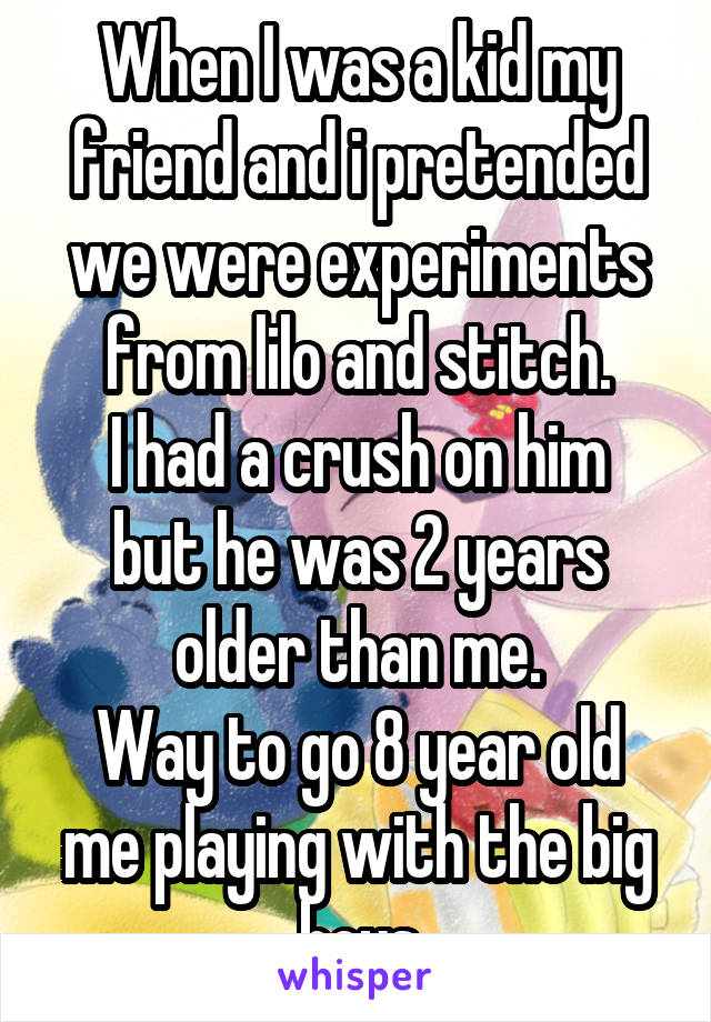 When I was a kid my friend and i pretended we were experiments from lilo and stitch.
I had a crush on him but he was 2 years older than me.
Way to go 8 year old me playing with the big boys