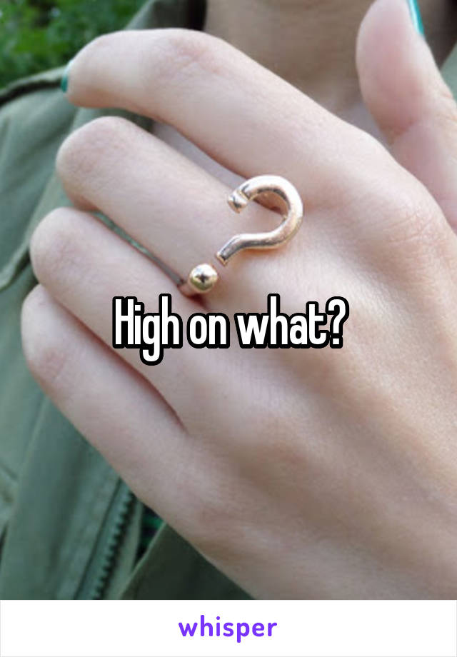 High on what?