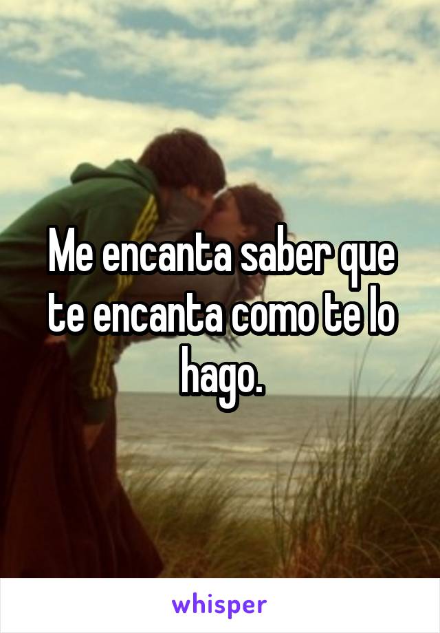 Me encanta saber que te encanta como te lo hago.