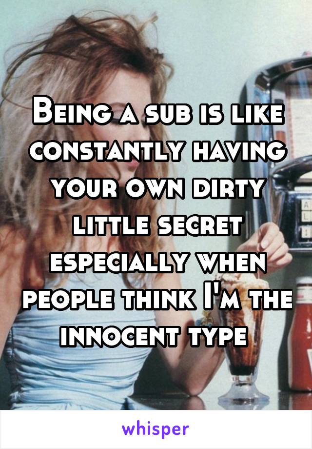 Being a sub is like constantly having your own dirty little secret especially when people think I'm the innocent type 