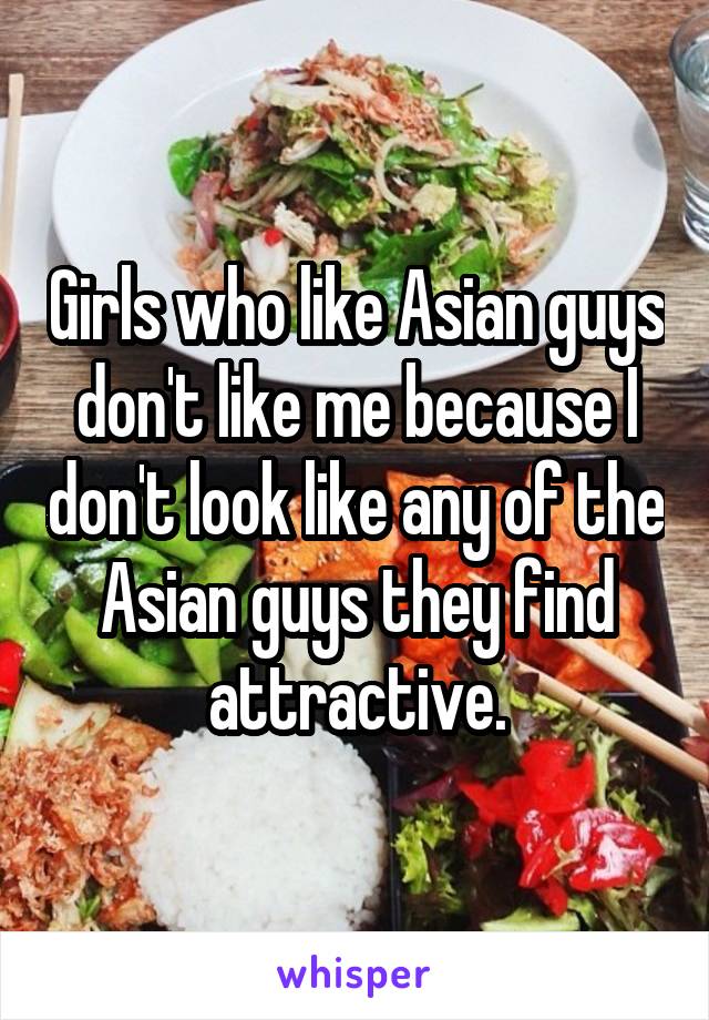 Girls who like Asian guys don't like me because I don't look like any of the Asian guys they find attractive.