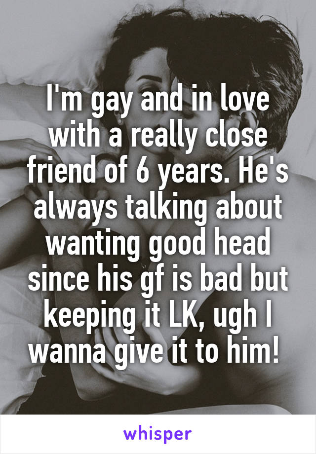 I'm gay and in love with a really close friend of 6 years. He's always talking about wanting good head since his gf is bad but keeping it LK, ugh I wanna give it to him! 