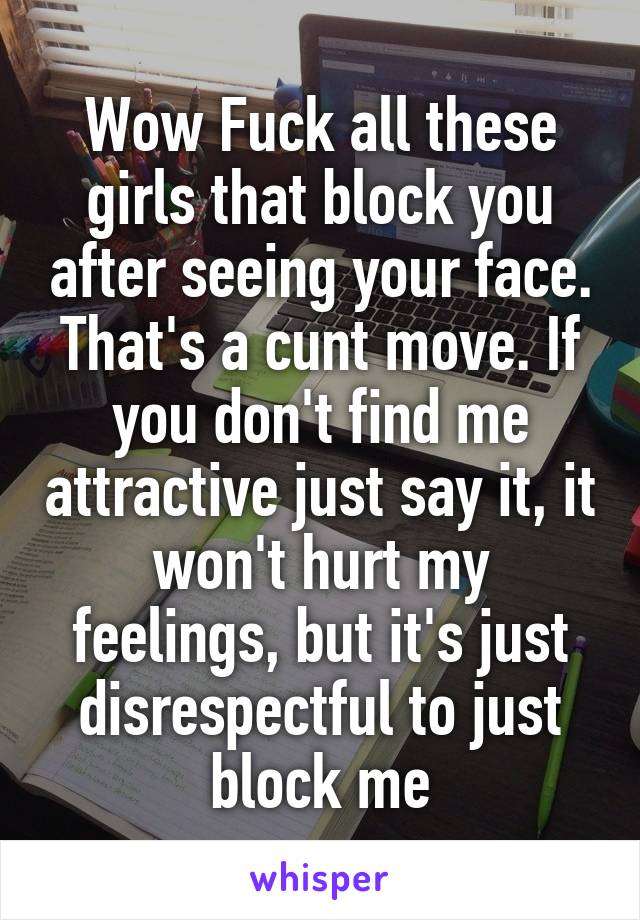 Wow Fuck all these girls that block you after seeing your face. That's a cunt move. If you don't find me attractive just say it, it won't hurt my feelings, but it's just disrespectful to just block me