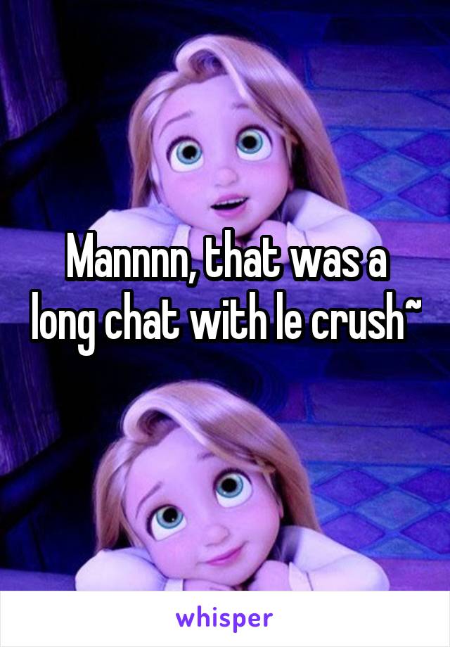 Mannnn, that was a long chat with le crush~
