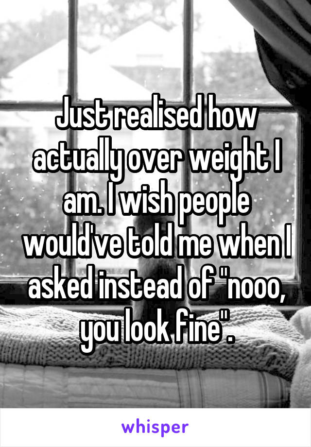 Just realised how actually over weight I am. I wish people would've told me when I asked instead of "nooo, you look fine".