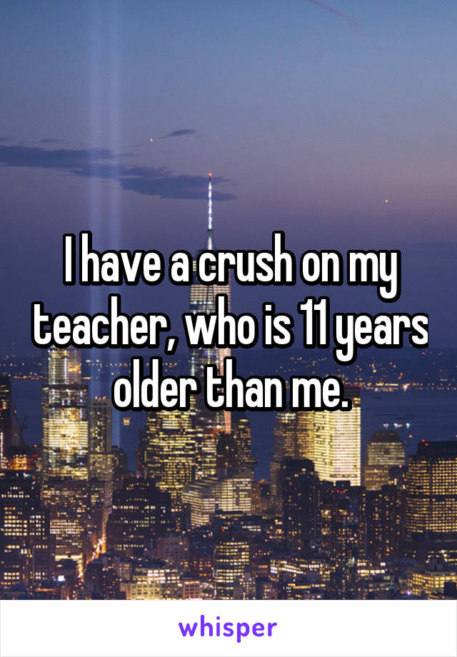 I have a crush on my teacher, who is 11 years older than me.