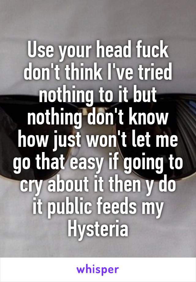 Use your head fuck don't think I've tried nothing to it but nothing don't know how just won't let me go that easy if going to cry about it then y do it public feeds my Hysteria