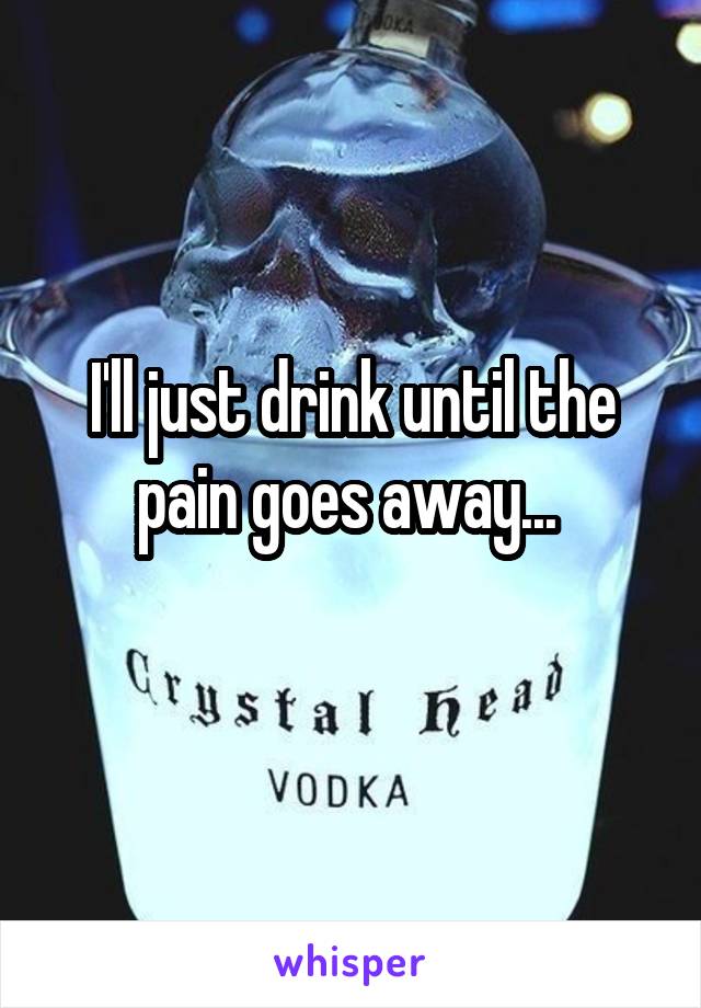 I'll just drink until the pain goes away... 
