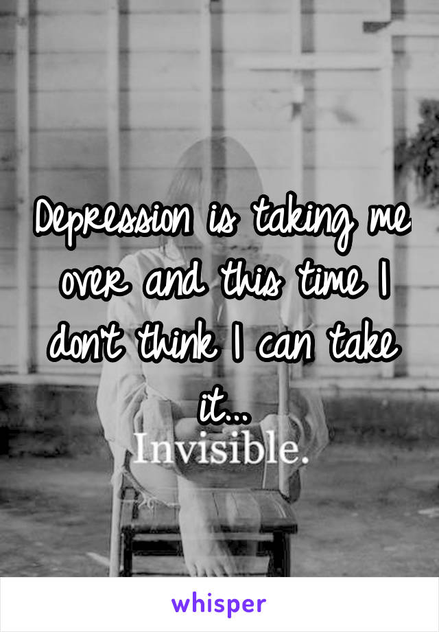 Depression is taking me over and this time I don't think I can take it...