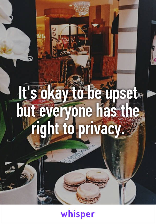 It's okay to be upset but everyone has the right to privacy.