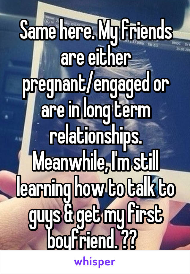 Same here. My friends are either pregnant/engaged or are in long term relationships. Meanwhile, I'm still learning how to talk to guys & get my first boyfriend. 😂😂  