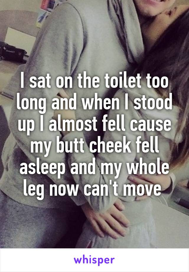 I sat on the toilet too long and when I stood up I almost fell cause my butt cheek fell asleep and my whole leg now can't move 