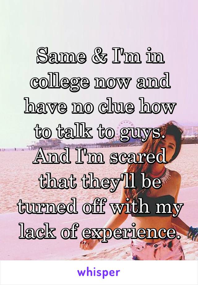 Same & I'm in college now and have no clue how to talk to guys. And I'm scared that they'll be turned off with my lack of experience.