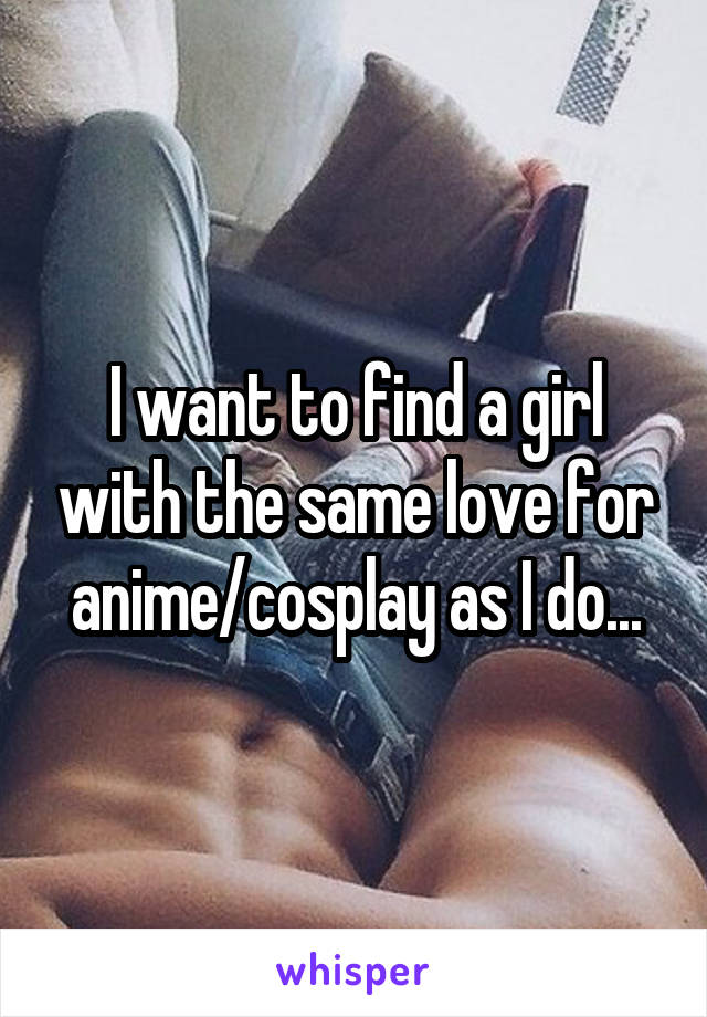 I want to find a girl with the same love for anime/cosplay as I do...