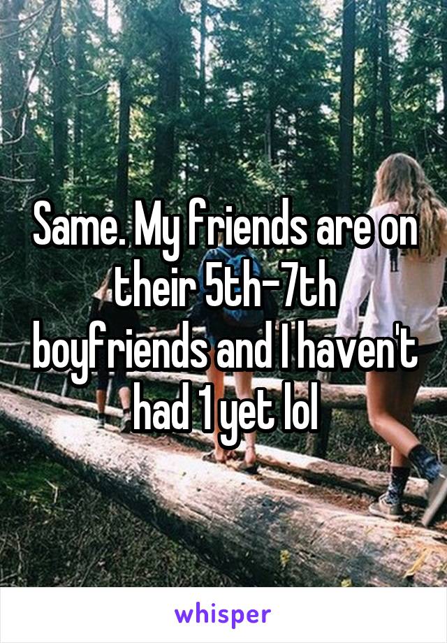 Same. My friends are on their 5th-7th boyfriends and I haven't had 1 yet lol