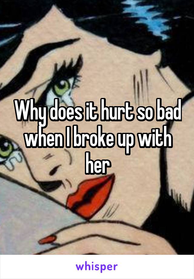 Why does it hurt so bad when I broke up with her