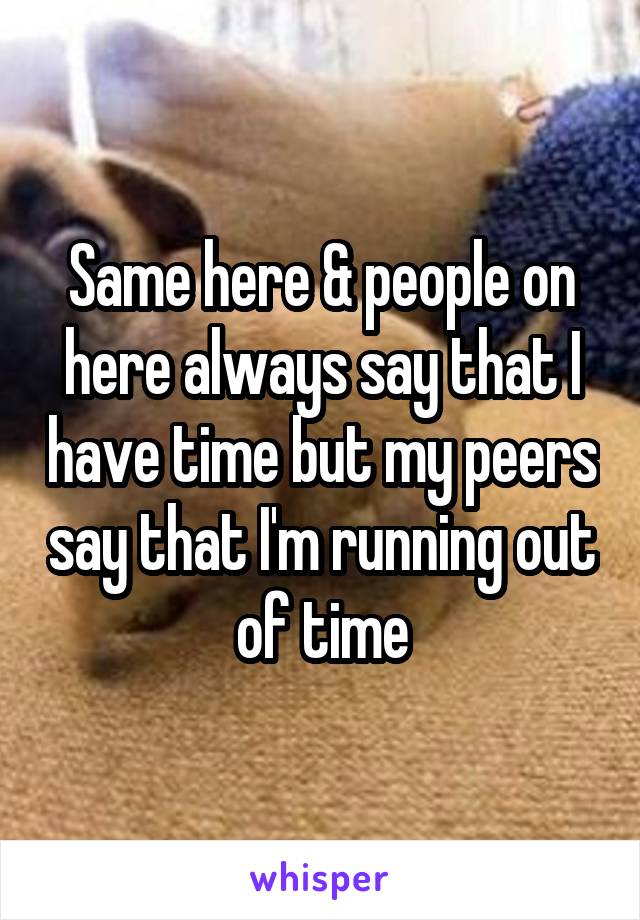 Same here & people on here always say that I have time but my peers say that I'm running out of time